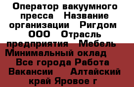 Оператор вакуумного пресса › Название организации ­ Ригдом, ООО › Отрасль предприятия ­ Мебель › Минимальный оклад ­ 1 - Все города Работа » Вакансии   . Алтайский край,Яровое г.